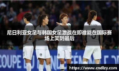 尼日利亚女足与韩国女足激战在即谁能在国际赛场上笑到最后